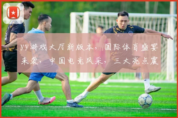 yy游戏大厅新版本，国际体育盛宴来袭，中国电竞风采，三大亮点震撼登场，不容错过