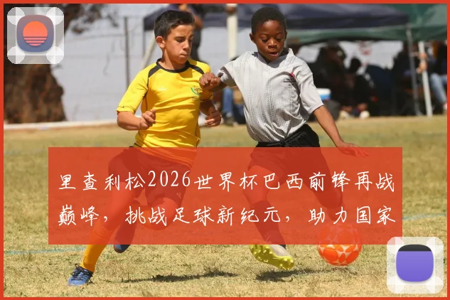 里查利松2026世界杯巴西前锋再战巅峰，挑战足球新纪元，助力国家荣耀