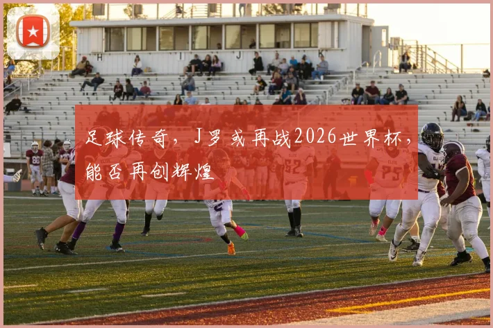 足球传奇，J罗或再战2026世界杯，能否再创辉煌