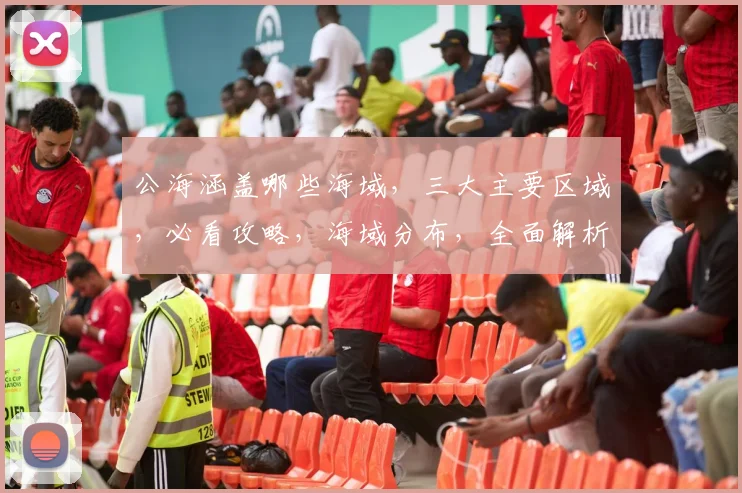 公海涵盖哪些海域，三大主要区域，必看攻略，海域分布，全面解析，海洋奥秘。