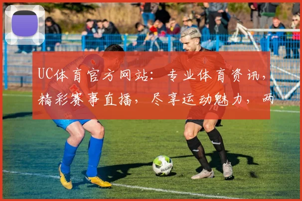 UC体育官方网站：专业体育资讯，精彩赛事直播，尽享运动魅力，两大亮点不容错过，体验非凡观赛体验