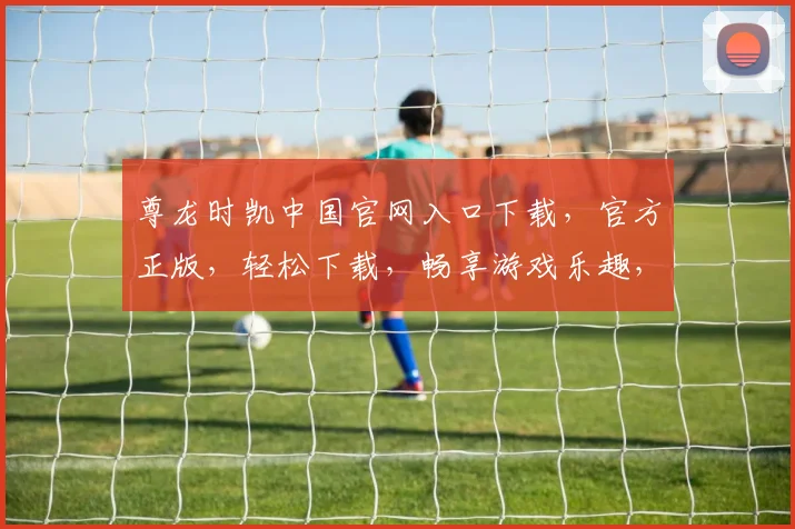 尊龙时凯中国官网入口下载，官方正版，轻松下载，畅享游戏乐趣，尊享体验，立即体验